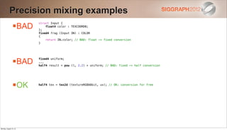 Precision mixing examples
                BAD
                        struct Input {
                            float4 color : TEXCOORD0;
                        };
                        fixed4 frag (Input IN) : COLOR
                        {
                            return IN.color; // BAD: float -> fixed conversion
                        }




                BAD
                        fixed4 uniform;
                        ...
                        half4 result = pow (l, 2.2) + uniform; // BAD: fixed -> half conversion




                OK     half4 tex = tex2d (textureRGBA8bit, uv); // OK: conversion for free




Monday, August 13, 12
 