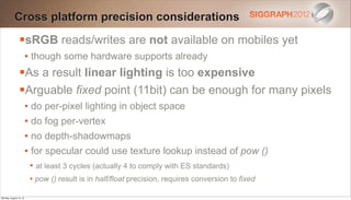 Cross platform precision considerations

                sRGB reads/writes are not available on mobiles yet
                        • though some hardware supports already
                As a result linear lighting is too expensive
                Arguable fixed point (11bit) can be enough for many pixels
                        • do per-pixel lighting in object space
                        • do fog per-vertex
                        • no depth-shadowmaps
                        • for specular could use texture lookup instead of pow ()
                         • at least 3 cycles (actually 4 to comply with ES standards)
                         • pow () result is in half/float precision, requires conversion to fixed
Monday, August 13, 12
 