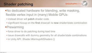 Shader patching
                No dedicated hardware for blending, write masking,
                   flexible vertex input in (many) Mobile GPUs
                        • instead driver will patch shader code
                        • significant hiccup on the first drawcall /w new shader/state combination
                Prewarming
                        • force driver to do patching during load time
                        • issue drawcalls with dummy geometry for all shader/state combinations
                        • in Unity API: Shader.WarmupAllShaders ()



Monday, August 13, 12
 