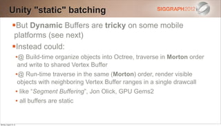 Unity "static" batching
                But Dynamic Buffers are tricky on some mobile
                 platforms (see next)
                Instead could:
                        •@ Build-time organize objects into Octree, traverse in Morton order
                        and write to shared Vertex Buffer
                        •@ Run-time traverse in the same (Morton) order, render visible
                        objects with neighboring Vertex Buffer ranges in a single drawcall
                        • like “Segment Buffering”, Jon Olick, GPU Gems2
                        • all buffers are static


Monday, August 13, 12
 