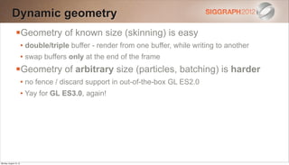 Dynamic geometry
                Geometry of known size (skinning) is easy
                        • double/triple buffer - render from one buffer, while writing to another
                        • swap buffers only at the end of the frame
                Geometry of arbitrary size (particles, batching) is harder
                        • no fence / discard support in out-of-the-box GL ES2.0
                        • Yay for GL ES3.0, again!




Monday, August 13, 12
 