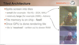 Tiled Architecture
                Splits screen into tiles
                        • small (for example: 16x16) - SGX, MALI
                        • relatively large (for example 256K) - Adreno
                Tile memory is on chip - fast!
                Once GPU is done rendering tile
                        • tile is “resolved” - written out to slower RAM




Monday, August 13, 12
 