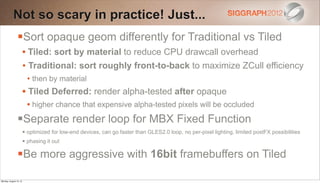 Not so scary in practice! Just...
                Sort opaque geom differently for Traditional vs Tiled
                        • Tiled: sort by material to reduce CPU drawcall overhead
                        • Traditional: sort roughly front-to-back to maximize ZCull efficiency
                          • then by material
                        • Tiled Deferred: render alpha-tested after opaque
                          • higher chance that expensive alpha-tested pixels will be occluded
                Separate render loop for MBX Fixed Function
                         optimized for low-end devices, can go faster than GLES2.0 loop, no per-pixel lighting, limited postFX possibilities
                         phasing it out

                Be more aggressive with 16bit framebuffers on Tiled
Monday, August 13, 12
 