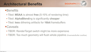 Architectural Benefits
                Benefits
                        • Tiled: MSAA is almost free (5-10% of rendering time)
                        • Tiled: AlphaBlending is significantly cheaper
                        • Tiled: less dithering artifacts for 16bit framebuffers
                Caveats
                        • TBDR: RenderTarget switch might be more expensive
                        • TBDR: Too much geometry will flush whole pipeline (ParameterBuffer overflow)




Monday, August 13, 12
 
