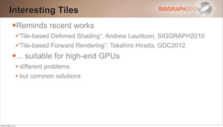 Interesting Tiles
                Reminds recent works
                        •“Tile-based Deferred Shading”, Andrew Lauritzen, SIGGRAPH2010
                        •“Tile-based Forward Rendering”, Takahiro Hirada, GDC2012
                ... suitable for high-end GPUs
                        • different problems
                        • but common solutions




Monday, August 13, 12
 