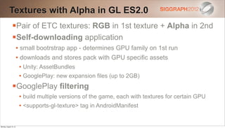 Textures with Alpha in GL ES2.0
                Pair of ETC textures: RGB in 1st texture + Alpha in 2nd
                Self-downloading application
                        • small bootrstrap app - determines GPU family on 1st run
                        • downloads and stores pack with GPU specific assets
                         • Unity: AssetBundles
                         • GooglePlay: new expansion files (up to 2GB)
                GooglePlay filtering
                         • build multiple versions of the game, each with textures for certain GPU
                         • <supports-gl-texture> tag in AndroidManifest


Monday, August 13, 12
 