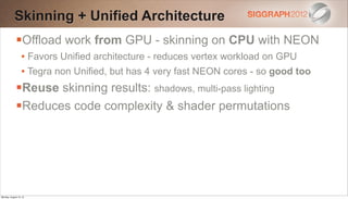 Skinning + Unified Architecture
             Offload work from GPU - skinning on CPU with NEON
                  • Favors Unified architecture - reduces vertex workload on GPU
                  • Tegra non Unified, but has 4 very fast NEON cores - so good too
             Reuse skinning results: shadows, multi-pass lighting
             Reduces code complexity & shader permutations




Monday, August 13, 12
 