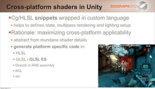 Cross-platform shaders in Unity
                Cg/HLSL snippets wrapped in custom language
                        • helps to defines state, multipass rendering and lighting setup
                Rationale: maximizing cross-platform applicability
                        • abstract from mundane shader details
                        • generate platform specific code in:
                         • HLSL
                         • GLSL / GLSL ES
                         • DirectX or ARB assembly
                         • AGL
                         • etc

Monday, August 13, 12
 