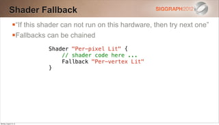 Shader Fallback
                “If this shader can not run on this hardware, then try next one”
                Fallbacks can be chained
                            Shader "Per-pixel Lit" {
                                // shader code here ...
                                Fallback "Per-vertex Lit"
                            }




Monday, August 13, 12
 