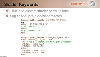 Shader Keywords
                Built-in and custom shader permutations
                Using shader pre-processor macros
                         #pragma multi_compile LIGHTING_PER_PIXEL
                         ...
                         #ifdef LIGHTING_PER_PIXEL
                         // per pixel-lit
                         #else
                         // per vertex-lit
                         #endif

                         #pragma multi_compile PREFER_HALF_PRECISION
                         #ifdef PREFER_HALF_PRECISION
                           // force all operations to higher precision
                           #define scalar half
                           #define vec4 half4
                         #else
                           #define scalar fixed
                           #define vec4 fixed4
                         #endif
Monday, August 13, 12
 