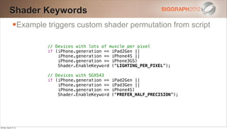 Shader Keywords
                Example triggers custom shader permutation from script

                         // Devices with lots of muscle per pixel
                         if (iPhone.generation == iPad2Gen ||
                             iPhone.generation == iPhone4S ||
                             iPhone.generation == iPhone3GS)
                             Shader.EnableKeyword (“LIGHTING_PER_PIXEL”);

                         // Devices with SGX543
                         if (iPhone.generation ==   iPad2Gen ||
                             iPhone.generation ==   iPad3Gen ||
                             iPhone.generation ==   iPhone4S)
                             Shader.EnableKeyword   (“PREFER_HALF_PRECISION”);




Monday, August 13, 12
 