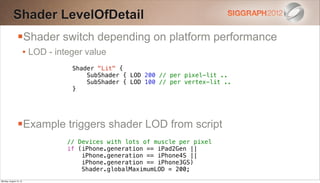 Shader LevelOfDetail
                Shader switch depending on platform performance
                        • LOD - integer value
                                    Shader "Lit" {
                                        SubShader { LOD 200 // per pixel-lit ..
                                        SubShader { LOD 100 // per vertex-lit ..
                                    }




                Example triggers shader LOD from script
                                   // Devices with lots of muscle per pixel
                                   if (iPhone.generation == iPad2Gen ||
                                       iPhone.generation == iPhone4S ||
                                       iPhone.generation == iPhone3GS)
                                       Shader.globalMaximumLOD = 200;
Monday, August 13, 12
 