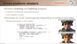 Cross-platform shaders
                Surface shading and lighting snippets
                        • Instead of writing full vertex/pixel shader
                        • Just snippets of code
                Generate all “cruft” automagically depending on platform and state
                        • Shader generation is done offline
                                       #pragma surface MySurface Ramp
                                       void MySurface (Input IN, inout SurfaceOutput o) {
                                           o.Albedo = tex2D (_MainTex, ...);
                                           o.Albedo *= tex2D (_Detail, ...) * 2;
                                           o.Normal = UnpackNormal (tex2D (_BumpMap, ...));
                                       }

                                       half4 LightingRamp (SurfaceOutput s, half3 lightDir ...) {
                                           half2 NdotL = dot (s.Normal, lightDir);
                                           half3 ramp = tex2D (_Ramp, NdotL);
                                           half4 l;
                                           l.rgb = s.Albedo * ramp;
                                           ...
                                           return l;
                                       }


Monday, August 13, 12
 