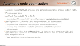 Automatic code optimization
                cgbatch: Takes Cg/HLSL snippets and generates complete shader code in HLSL
                Preprocessor step
                hlsl2glsl: Converts HLSL to GLSL
                        • resurrected old ATI’s project, fixed & improved. Open source! https://github.com/aras-p/hlsl2glslfork
                glsls-optimizer (1): Offline GPU-independent GLSL optimization
                        • think inlining, dead code removal, copy propagation, arithmetic simplifications etc.
                        • 2 year ago many mobile drivers were bad at optimizations - we had 2-10x improvement
                        • Still very valuable
                glsls-optimizer (2): A fork of Mesa3D GLSL compiler that prints out GLSL ES
                   after all optimizations.
                        • Open source! https://github.com/aras-p/glsl-optimizer




Monday, August 13, 12
 