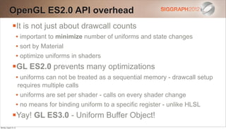 OpenGL ES2.0 API overhead
                It is not just about drawcall counts
                        • important to minimize number of uniforms and state changes
                        • sort by Material
                        • optimize uniforms in shaders
                GL ES2.0 prevents many optimizations
                        • uniforms can not be treated as a sequential memory - drawcall setup
                        requires multiple calls
                        • uniforms are set per shader - calls on every shader change
                        • no means for binding uniform to a specific register - unlike HLSL
                Yay! GL ES3.0 - Uniform Buffer Object!
Monday, August 13, 12
 