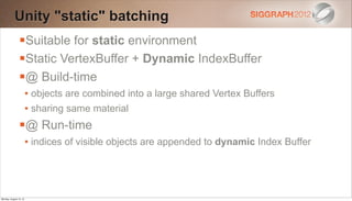 Unity "static" batching
                Suitable for static environment
                Static VertexBuffer + Dynamic IndexBuffer
                @ Build-time
                        • objects are combined into a large shared Vertex Buffers
                        • sharing same material
                @ Run-time
                        • indices of visible objects are appended to dynamic Index Buffer




Monday, August 13, 12
 