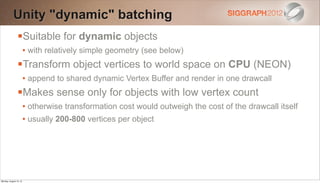 Unity "dynamic" batching
                Suitable for dynamic objects
                        • with relatively simple geometry (see below)
                Transform object vertices to world space on CPU (NEON)
                        • append to shared dynamic Vertex Buffer and render in one drawcall
                Makes sense only for objects with low vertex count
                        • otherwise transformation cost would outweigh the cost of the drawcall itself
                        • usually 200-800 vertices per object




Monday, August 13, 12
 