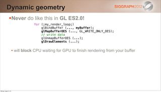 Dynamic geometry
                Never do like this in GL ES2.0!
                                    for (;my_render_loop;)
                                        glBindBuffer (..., myBuffer);
                                        glMapBufferOES (..., GL_WRITE_ONLY_OES);
                                        // write data
                                        glUnmapBufferOES (...);
                                        glDrawElements (...);


                        • will block CPU waiting for GPU to finish rendering from your buffer




Monday, August 13, 12
 