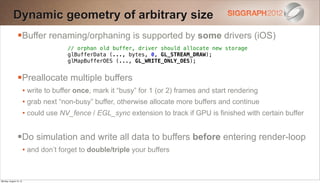 Dynamic geometry of arbitrary size
                Buffer renaming/orphaning is supported by some drivers (iOS)
                                      // orphan old buffer, driver should allocate new storage
                                      glBufferData (..., bytes, 0, GL_STREAM_DRAW);
                                      glMapBufferOES (..., GL_WRITE_ONLY_OES);


                Preallocate multiple buffers
                        • write to buffer once, mark it “busy” for 1 (or 2) frames and start rendering
                        • grab next “non-busy” buffer, otherwise allocate more buffers and continue
                        • could use NV_fence / EGL_sync extension to track if GPU is finished with certain buffer


                Do simulation and write all data to buffers before entering render-loop
                        • and don’t forget to double/triple your buffers


Monday, August 13, 12
 