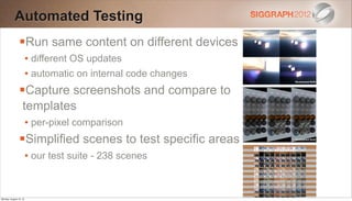 Automated Testing
                Run same content on different devices
                        • different OS updates
                        • automatic on internal code changes
                Capture screenshots and compare to
                   templates
                        • per-pixel comparison
                Simplified scenes to test specific areas
                        • our test suite - 238 scenes


Monday, August 13, 12
 
