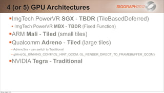 4 (or 5) GPU Architectures
                ImgTech PowerVR SGX - TBDR (TileBasedDeferred)
                        • ImgTech PowerVR MBX - TBDR (Fixed Function)
                ARM Mali - Tiled (small tiles)
                Qualcomm Adreno - Tiled (large tiles)
                        • Adreno3xx - can switch to Traditional
                        • glHint(GL_BINNING_CONTROL_HINT_QCOM, GL_RENDER_DIRECT_TO_FRAMEBUFFER_QCOM)

                NVIDIA Tegra - Traditional



Monday, August 13, 12
 