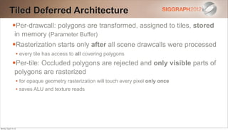 Tiled Deferred Architecture
                Per-drawcall: polygons are transformed, assigned to tiles, stored
                   in memory (Parameter Buffer)
                Rasterization starts only after all scene drawcalls were processed
                        • every tile has access to all covering polygons
                Per-tile: Occluded polygons are rejected and only visible parts of
                   polygons are rasterized
                        • for opaque geometry rasterization will touch every pixel only once
                        • saves ALU and texture reads




Monday, August 13, 12
 