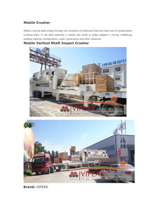 Mobile Crusher
Mobile crushing plant breaks through the constraint of traditional fixed and high-cost of transportation
crushing plant. It can deal materials in nearby site which is widely applied in mining, metallurgy,
building material, transportation, water conservancy and other industries.
Mobile Vertical Shaft Impact Crusher
Brand: VIPEAK
 