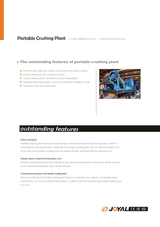 Portable Crushing Plant

>> E-Mail: joyal@crusherinc.com

>> Http://www.joyalcrusher.com

● The outstanding features of portable crushing plant
Built with high quality jaw crusher, cone crusher and impact crusher
Feeder, screen and belt conveyor on board
Tractive steering shaft, convenient for road transportation
Integrated with landing gears, quick and convenient installation on site
Integrated motor and control panel

outstanding features
Easy to transport
Portable crushing plant has high on-board chassis, short wheel base and tight turning radius, which is
convenient for road transportation, especially for driving to crushing sites that are difficult to access. The
set-up time of the portable crushing plant are greatly reduced, compared with the stationary one.
Greatly reduce material transportation cost
Portable crushing plants crush the material on site, without transporting the materials for off-site crushing,
so the material transportation cost is greatly reduced.
Customized production and flexible configuration
We can provide special portable crushing plant based on customers’ site, material, and particle shape
requirements, etc. Such as self-load belt conveyor, multiple machines combined type, single machine type
and so on.

 