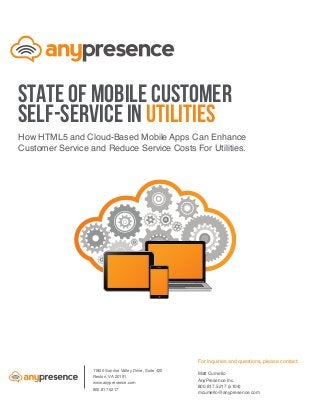 State of Mobile Customer
Self-Service in Utilities
How HTML5 and Cloud-Based Mobile Apps Can Enhance
Customer Service and Reduce Service Costs For Utilities.
11800 Sunrise Valley Drive, Suite 420
Reston, VA 20191
www.anypresence.com
800.817.5217
For inquiries and questions, please contact:
Matt Cumello
AnyPresence Inc.
800.817.5217 (x104)
mcumello@anypresence.com
 