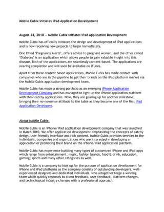 Mobile Cubix initiates iPad Application Development<br />August 24, 2010 — Mobile Cubix Initiates iPad Application Development<br />Mobile Cubix has officially initiated the design and development of iPad applications and is now receiving new projects to begin immediately.<br />One titled ‘Pregnancy Alerts’, offers advice to pregnant women, and the other called ‘Diabetes’ is an application which allows people to gain valuable insight into this disease. Both of the applications are seamlessly content-based. The applications are nearing completion and will soon be available on iTunes.<br />Apart from these content based applications, Mobile Cubix has made contact with companies who are in the pipeline to get their brands on the iPad platform market via the Mobile Cubix application development team.<br />Mobile Cubix has made a strong portfolio as an emerging iPhone Application Development Company and has managed to light up the iPhone application platform with their catchy applications. Now, they are gearing up for another milestone, bringing their no-nonsense attitude to the table as they become one of the first iPad Application Developers.<br />About Mobile Cubix:<br />Mobile Cubix is an iPhone/iPad application development company that was launched in March 2010. We offer application development emphasizing the concepts of catchy design, user-friendly interface and rich content. Mobile Cubix provides services to the individuals, companies and organizations who are interested in developing an application or promoting their brand on the iPhone/iPad application platform.<br />Mobile Cubix has experience building many types of customized iPhone and iPad apps which range from entertainment, music, fashion brands, food & drink, education, gaming, sports and many other categories as well.<br />Mobile Cubix is a company to look up for the purpose of application development for iPhone and iPad platforms as the company consists of outstanding developers, well-experienced designers and dedicated individuals, who altogether forge a winning team which quickly responds to client feedback, user feedback, platform changes, and technological industry changes with a professional approach.<br />Company Contact Detail<br />Sal Prince, Business Developer<br />Mobile Cubix,<br />15308 Spencerville Ct. Suite 201, <br />Burtonsville, MD 20866 – USA <br />(1)866.978.2220<br />http://www.mobilecubix.com<br />