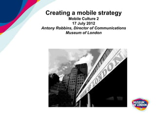 Creating a mobile strategy
             Mobile Culture 2
               17 July 2012
Antony Robbins, Director of Communications
           Museum of London
 