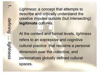 1.
defining … lightness

Lightness: a concept that attempts to
describe and critically understand the
creative impulse outside (but intersecting)
legitimate cultures.
At the content and formal levels, lightness
refers to an expressive and cognitive
cultural practice that reclaims a personal
dimension over the collective, and
personalizes globally defined cultural
spaces.

 