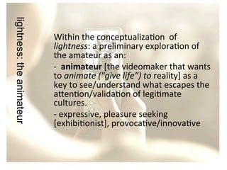 lightness: the animateur

	
  
Within	
  the	
  conceptualiza/on	
  	
  of	
  
lightness:	
  a	
  preliminary	
  explora/on	
  of	
  
the	
  amateur	
  as	
  an:	
  
-­‐	
  	
  animateur	
  [the	
  videomaker	
  that	
  wants	
  
to	
  animate	
  ("give	
  life”)	
  to	
  reality]	
  as	
  a	
  
key	
  to	
  see/understand	
  what	
  escapes	
  the	
  
a?en/on/valida/on	
  of	
  legi/mate	
  
cultures.	
  
-­‐	
  expressive,	
  pleasure	
  seeking	
  
[exhibi/onist],	
  provoca/ve/innova/ve	
  	
  

 