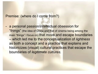 Premise: (where do I come from?)
-  a personal passion/intellectual obsession for
“things” (the idea of China and that of cinema being among the
main “things” I focus on) that move and escape boundaries
– which led me to the conceptualization of lightness
as both a concept and a practice that explains and
historicizes (visual) cultural practices that escape the
boundaries of legitimate cultures.

 
