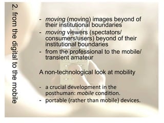 2. from the digital to the mobile

-  moving (moving) images beyond of
their institutional boundaries
-  moving viewers (spectators/
consumers/users) beyond of their
institutional boundaries
-  from the professional to the mobile/
transient amateur
A non-technological look at mobility
-­‐  a	
  crucial	
  development	
  in	
  the	
  
posthuman:	
  mobile	
  condi/on.	
  
-  portable	
  (rather	
  than	
  mobile)	
  devices.	
  	
  

 