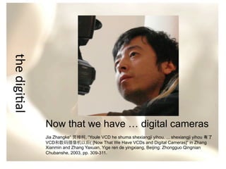 the	
  digi/al
Now that we have … digital cameras
Jia Zhangke“ 贾樟柯, “Youle VCD he shuma shexiangji yihou. ... shexiangji yihou 有了
VCD和数码摄像机以后( [Now That We Have VCDs and Digital Cameras]” in Zhang
Xianmin and Zhang Yaxuan, Yige ren de yingxiang, Beijing: Zhongguo Qingnian
Chubanshe, 2003, pp. 309-311.

 