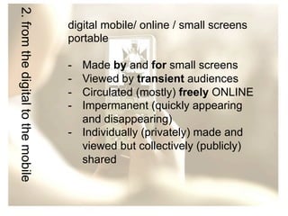 2. from the digital to the mobile

digital mobile/ online / small screens
portable
- 
- 
- 
- 

Made by and for small screens
Viewed by transient audiences
Circulated (mostly) freely ONLINE
Impermanent (quickly appearing
and disappearing)
-  Individually (privately) made and
viewed but collectively (publicly)
shared

 