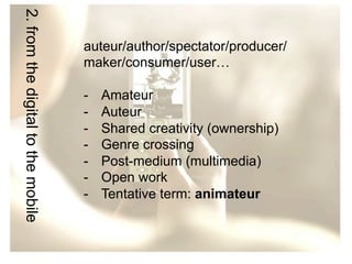 2. from the digital to the mobile

auteur/author/spectator/producer/
maker/consumer/user…
- 
- 
- 
- 
- 
- 
- 

Amateur
Auteur
Shared creativity (ownership)
Genre crossing
Post-medium (multimedia)
Open work
Tentative term: animateur

 