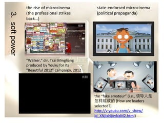 3. soft power

the	
  rise	
  of	
  microcinema	
  
(the	
  professional	
  strikes	
  
back…)	
  

state-­‐endorsed	
  microcinema	
  
(poli/cal	
  propaganda)	
  

"Walker,"	
  dir.	
  Tsai	
  Mingliang	
  
produced	
  by	
  Youku	
  for	
  its	
  
"Beau/ful	
  2012”	
  campaign,	
  2012	
  	
  

the	
  “fake	
  amateur”	
  (i.e.,	
  领导人是
怎样炼成的	
  [How	
  are	
  leaders	
  
selected?]	
  
h?p://v.youku.com/v_show/
id_XNjIxNjAyNzM2.html)	
  	
  

 