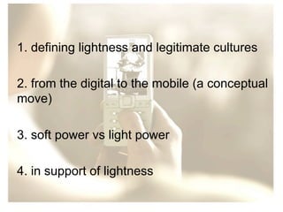 1. defining lightness and legitimate cultures
2. from the digital to the mobile (a conceptual
move)
3. soft power vs light power
4. in support of lightness

 