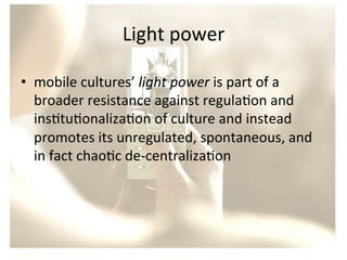 Light	
  power	
  
•  mobile	
  cultures’	
  light	
  power	
  is	
  part	
  of	
  a	
  
broader	
  resistance	
  against	
  regula/on	
  and	
  
ins/tu/onaliza/on	
  of	
  culture	
  and	
  instead	
  
promotes	
  its	
  unregulated,	
  spontaneous,	
  and	
  
in	
  fact	
  chao/c	
  de-­‐centraliza/on	
  

 
