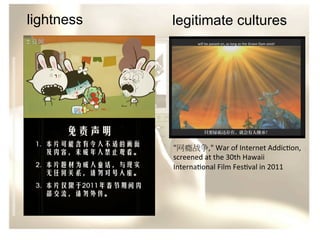 lightness

legitimate cultures

"网瘾战争,"	
  War	
  of	
  Internet	
  Addic/on,	
  
screened	
  at	
  the	
  30th	
  Hawaii	
  
Interna/onal	
  Film	
  Fes/val	
  in	
  2011	
  	
  

 