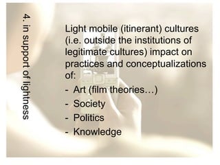 4. in support of lightness

Light mobile (itinerant) cultures
(i.e. outside the institutions of
legitimate cultures) impact on
practices and conceptualizations
of:
-  Art (film theories…)
-  Society
-  Politics
-  Knowledge

 