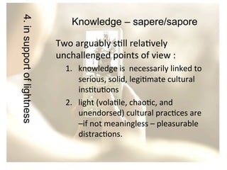 4. in support of lightness

Knowledge – sapere/sapore
Two	
  arguably	
  s/ll	
  rela/vely	
  
unchallenged	
  points	
  of	
  view	
  :	
  	
  
1.  knowledge	
  is	
  	
  necessarily	
  linked	
  to	
  
serious,	
  solid,	
  legi/mate	
  cultural	
  
ins/tu/ons	
  	
  	
  
2.  light	
  (vola/le,	
  chao/c,	
  and	
  
unendorsed)	
  cultural	
  prac/ces	
  are	
  
–if	
  not	
  meaningless	
  –	
  pleasurable	
  
distrac/ons.	
  	
  

 