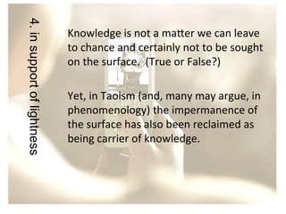 4. in support of lightness

Knowledge	
  is	
  not	
  a	
  ma?er	
  we	
  can	
  leave	
  
to	
  chance	
  and	
  certainly	
  not	
  to	
  be	
  sought	
  
on	
  the	
  surface.	
  	
  (True	
  or	
  False?)	
  
	
  
Yet,	
  in	
  Taoism	
  (and,	
  many	
  may	
  argue,	
  in	
  
phenomenology)	
  the	
  impermanence	
  of	
  
the	
  surface	
  has	
  also	
  been	
  reclaimed	
  as	
  
being	
  carrier	
  of	
  knowledge.	
  
	
  

 