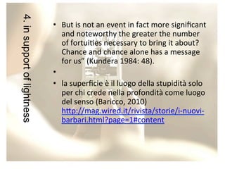 4. in support of lightness

•  But	
  is	
  not	
  an	
  event	
  in	
  fact	
  more	
  signiﬁcant	
  
and	
  noteworthy	
  the	
  greater	
  the	
  number	
  
of	
  fortui/es	
  necessary	
  to	
  bring	
  it	
  about?	
  
Chance	
  and	
  chance	
  alone	
  has	
  a	
  message	
  
for	
  us”	
  (Kundera	
  1984:	
  48).	
  
•  	
  	
  
•  la	
  superﬁcie	
  è	
  il	
  luogo	
  della	
  stupidità	
  solo	
  
per	
  chi	
  crede	
  nella	
  profondità	
  come	
  luogo	
  
del	
  senso	
  (Baricco,	
  2010)	
  
h?p://mag.wired.it/rivista/storie/i-­‐nuovi-­‐
barbari.html?page=1#content	
  
	
  

 