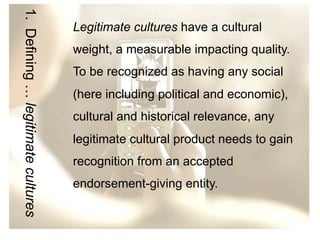 1. Defining … legitimate cultures

Legitimate cultures have a cultural
weight, a measurable impacting quality.
To be recognized as having any social
(here including political and economic),
cultural and historical relevance, any
legitimate cultural product needs to gain
recognition from an accepted
endorsement-giving entity.

 