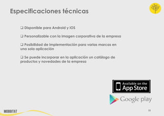 Especificaciones técnicas
 Disponible para Android y iOS
 Personalizable con la imagen corporativa de la empresa
 Posibilidad de implementación para varias marcas en
una sola aplicación
 Se puede incorporar en la aplicación un catálogo de
productos y novedades de la empresa

11

 