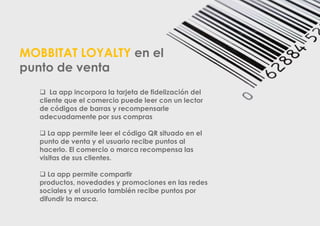 MOBBITAT LOYALTY en el
punto de venta
 La app incorpora la tarjeta de fidelización del
cliente que el comercio puede leer con un lector
de códigos de barras y recompensarle
adecuadamente por sus compras
 La app permite leer el código QR situado en el
punto de venta y el usuario recibe puntos al
hacerlo. El comercio o marca recompensa las
visitas de sus clientes.
 La app permite compartir
productos, novedades y promociones en las redes
sociales y el usuario también recibe puntos por
difundir la marca.

 