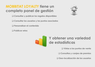 MOBBITAT LOYALTY tiene un
completo panel de gestión
 Consultar y publicar los regalos disponibles
 Consultar los usuarios y los puntos asociados
 Personalizar el contenido
 Publicar retos

Y obtener una variedad
de estadísticas
 Vistas a los puntos de venta
 Consultas y canjeo de premios

 Geo-localización de los usuarios

 